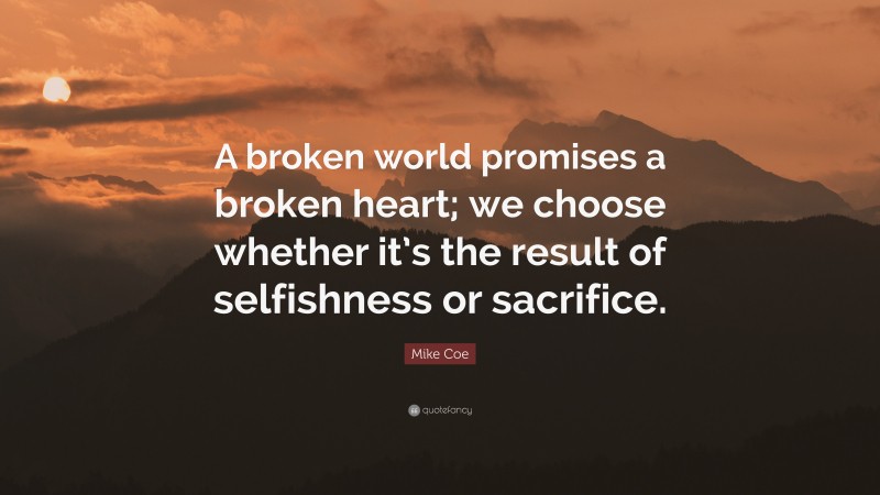 Mike Coe Quote: “A broken world promises a broken heart; we choose whether it’s the result of selfishness or sacrifice.”