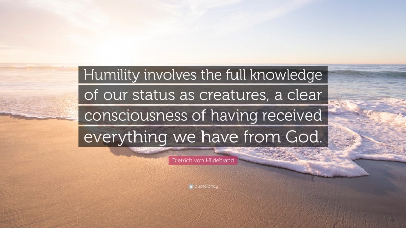 Dietrich von Hildebrand Quote: “Humility involves the full knowledge of our status as creatures, a clear consciousness of having received everything we have from God.”