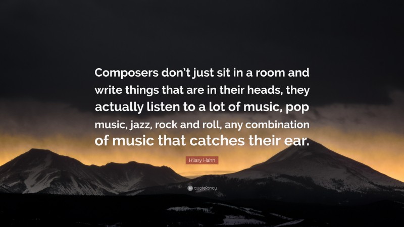 Hilary Hahn Quote: “Composers don’t just sit in a room and write things that are in their heads, they actually listen to a lot of music, pop music, jazz, rock and roll, any combination of music that catches their ear.”
