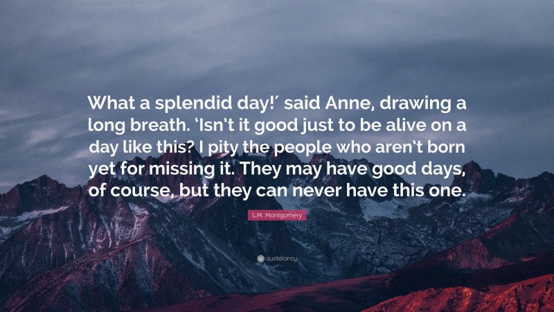 L.M. Montgomery Quote: “What a splendid day!′ said Anne, drawing a long breath. ‘Isn’t it good just to be alive on a day like this? I pity the people who aren’t born yet for missing it. They may have good days, of course, but they can never have this one.”