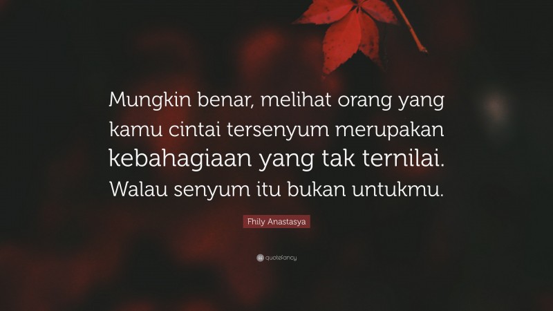 Fhily Anastasya Quote: “Mungkin benar, melihat orang yang kamu cintai tersenyum merupakan kebahagiaan yang tak ternilai. Walau senyum itu bukan untukmu.”