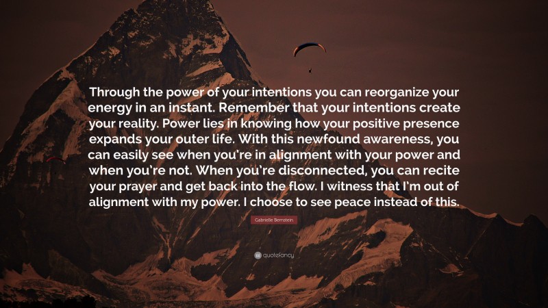 Gabrielle Bernstein Quote: “Through the power of your intentions you can reorganize your energy in an instant. Remember that your intentions create your reality. Power lies in knowing how your positive presence expands your outer life. With this newfound awareness, you can easily see when you’re in alignment with your power and when you’re not. When you’re disconnected, you can recite your prayer and get back into the flow. I witness that I’m out of alignment with my power. I choose to see peace instead of this.”