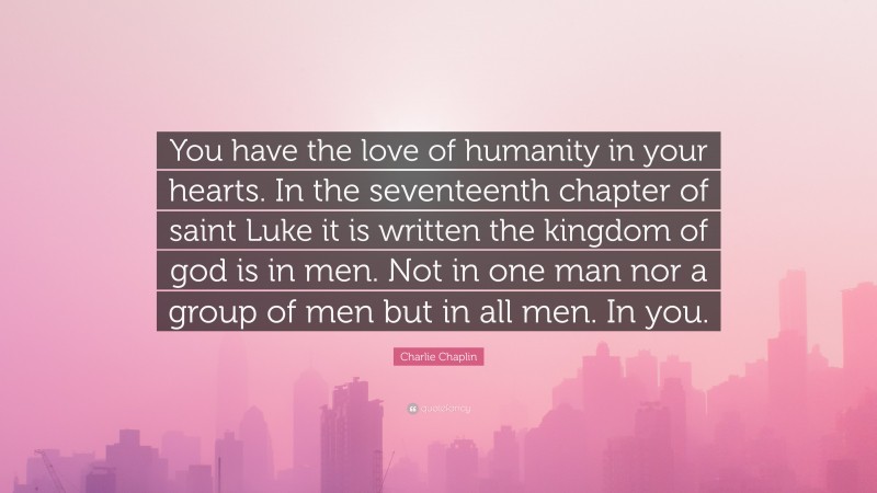 Charlie Chaplin Quote: “You have the love of humanity in your hearts. In the seventeenth chapter of saint Luke it is written the kingdom of god is in men. Not in one man nor a group of men but in all men. In you.”