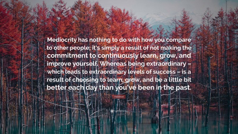 Hal Elrod Quote: “Mediocrity has nothing to do with how you compare to other people; it’s simply a result of not making the commitment to continuously learn, grow, and improve yourself. Whereas being extraordinary – which leads to extraordinary levels of success – is a result of choosing to learn, grow, and be a little bit better each day than you’ve been in the past.”
