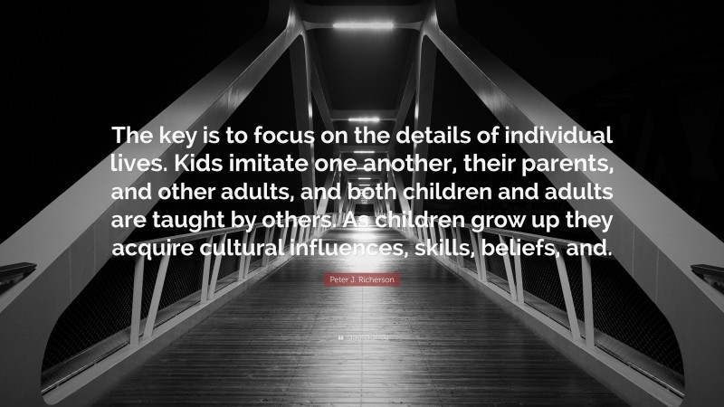 Peter J. Richerson Quote: “The key is to focus on the details of individual lives. Kids imitate one another, their parents, and other adults, and both children and adults are taught by others. As children grow up they acquire cultural influences, skills, beliefs, and.”