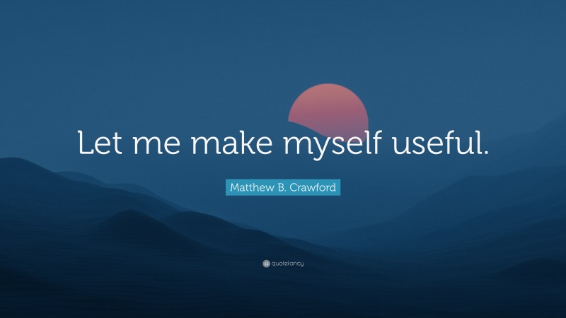 Matthew B. Crawford Quote: “Let me make myself useful.”
