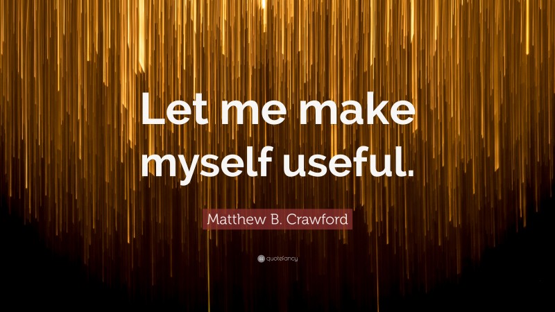 Matthew B. Crawford Quote: “Let me make myself useful.”