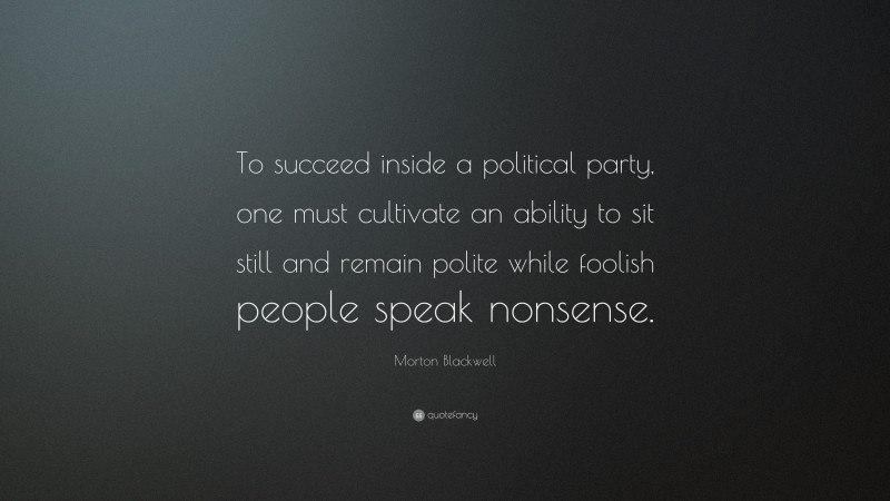 Morton Blackwell Quote: “To succeed inside a political party, one must cultivate an ability to sit still and remain polite while foolish people speak nonsense.”