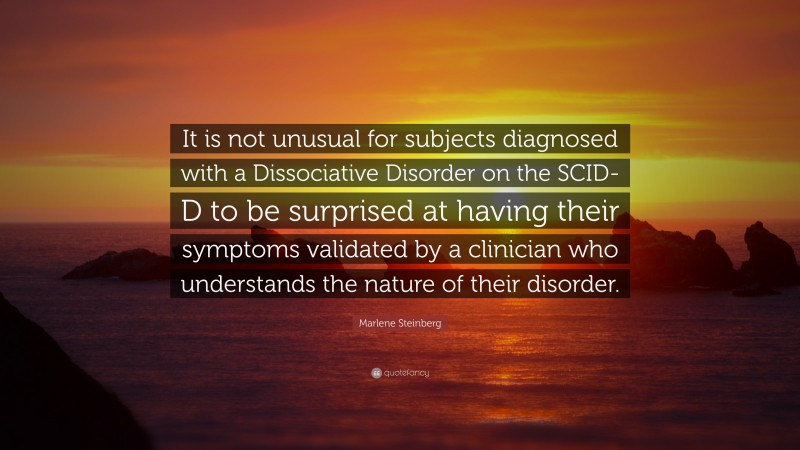 Marlene Steinberg Quote: “It is not unusual for subjects diagnosed with a Dissociative Disorder on the SCID-D to be surprised at having their symptoms validated by a clinician who understands the nature of their disorder.”