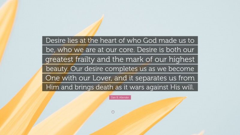 Dan B. Allender Quote: “Desire lies at the heart of who God made us to be, who we are at our core. Desire is both our greatest frailty and the mark of our highest beauty. Our desire completes us as we become One with our Lover, and it separates us from Him and brings death as it wars against His will.”
