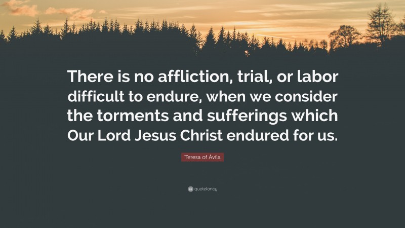 Teresa of Ávila Quote: “There is no affliction, trial, or labor difficult to endure, when we consider the torments and sufferings which Our Lord Jesus Christ endured for us.”
