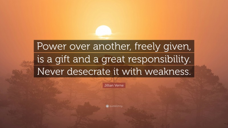 Jillian Verne Quote: “Power over another, freely given, is a gift and a great responsibility. Never desecrate it with weakness.”