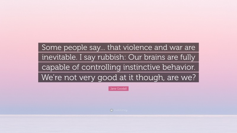 Jane Goodall Quote: “Some people say... that violence and war are inevitable. I say rubbish: Our brains are fully capable of controlling instinctive behavior. We’re not very good at it though, are we?”