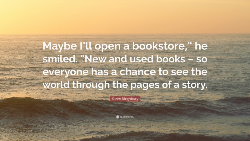 Karen Kingsbury Quote: “Maybe I’ll open a bookstore,” he smiled. “New and used books – so everyone has a chance to see the world through the pages of a story.”