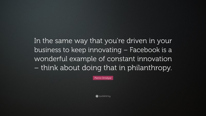 Pierre Omidyar Quote: “In the same way that you’re driven in your business to keep innovating – Facebook is a wonderful example of constant innovation – think about doing that in philanthropy.”