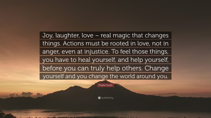 Phyllis Curott Quote: “Joy, laughter, love – real magic that changes things. Actions must be rooted in love, not in anger, even at injustice. To feel those things, you have to heal yourself, and help yourself, before you can truly help others. Change yourself and you change the world around you.”