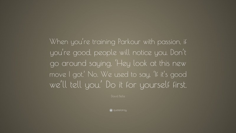 David Belle Quote: “When you’re training Parkour with passion, if you’re good, people will notice you. Don’t go around saying, ‘Hey look at this new move I got.’ No. We used to say, ‘If it’s good we’ll tell you.’ Do it for yourself first.”