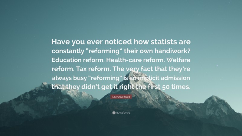 Lawrence Reed Quote: “Have you ever noticed how statists are constantly “reforming” their own handiwork? Education reform. Health-care reform. Welfare reform. Tax reform. The very fact that they’re always busy “reforming” is an implicit admission that they didn’t get it right the first 50 times.”
