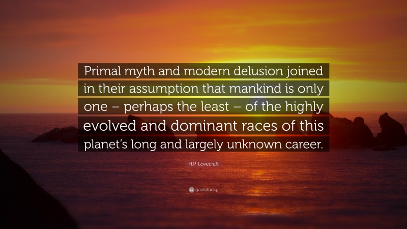 H.P. Lovecraft Quote: “Primal myth and modern delusion joined in their assumption that mankind is only one – perhaps the least – of the highly evolved and dominant races of this planet’s long and largely unknown career.”