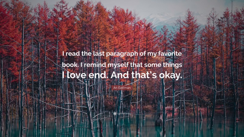 Ari Eastman Quote: “I read the last paragraph of my favorite book. I remind myself that some things I love end. And that’s okay.”