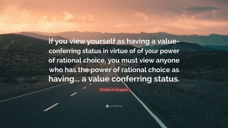 Christine M. Korsgaard Quote: “If you view yourself as having a value-conferring status in virtue of of your power of rational choice, you must view anyone who has the power of rational choice as having... a value conferring status.”