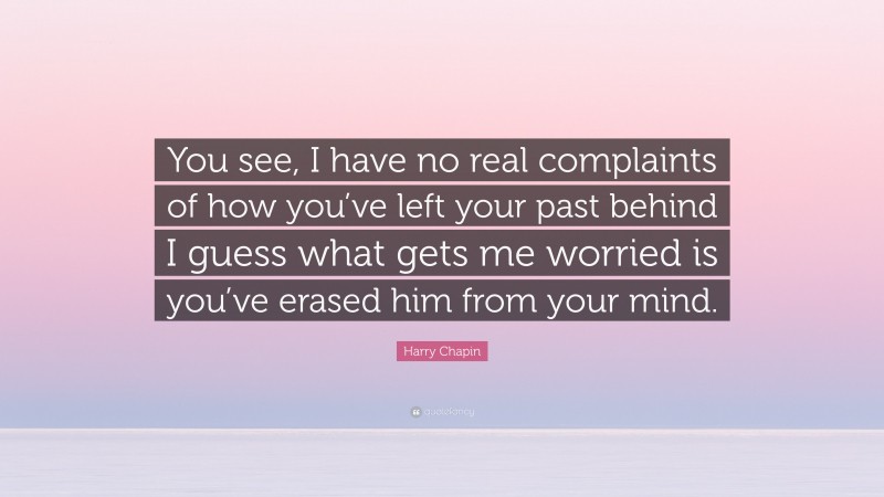 Harry Chapin Quote: “You see, I have no real complaints of how you’ve left your past behind I guess what gets me worried is you’ve erased him from your mind.”