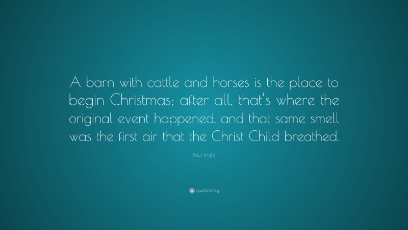 Paul Engle Quote: “A barn with cattle and horses is the place to begin Christmas; after all, that’s where the original event happened, and that same smell was the first air that the Christ Child breathed.”