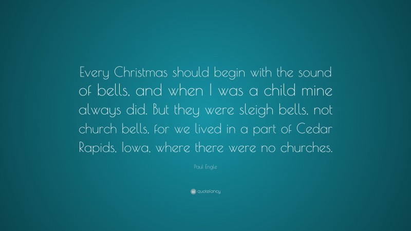 Paul Engle Quote: “Every Christmas should begin with the sound of bells, and when I was a child mine always did. But they were sleigh bells, not church bells, for we lived in a part of Cedar Rapids, Iowa, where there were no churches.”
