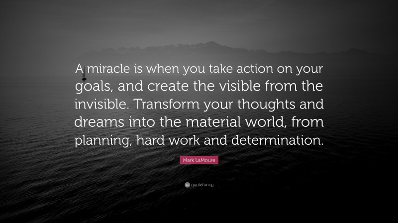 Mark LaMoure Quote: “A miracle is when you take action on your goals, and create the visible from the invisible. Transform your thoughts and dreams into the material world, from planning, hard work and determination.”