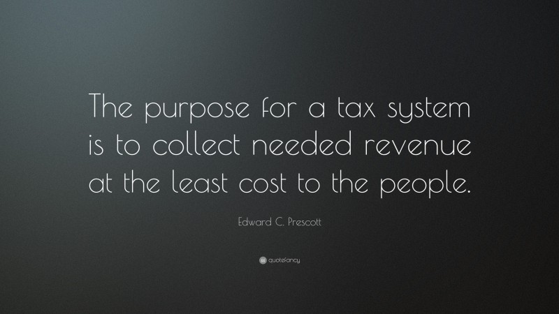 Edward C. Prescott Quote: “The purpose for a tax system is to collect needed revenue at the least cost to the people.”