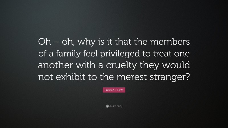 Fannie Hurst Quote: “Oh – oh, why is it that the members of a family feel privileged to treat one another with a cruelty they would not exhibit to the merest stranger?”