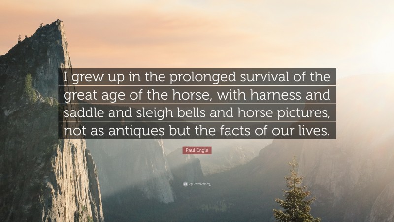 Paul Engle Quote: “I grew up in the prolonged survival of the great age of the horse, with harness and saddle and sleigh bells and horse pictures, not as antiques but the facts of our lives.”