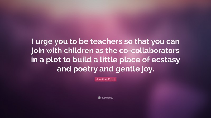 Jonathan Kozol Quote: “I urge you to be teachers so that you can join with children as the co-collaborators in a plot to build a little place of ecstasy and poetry and gentle joy.”