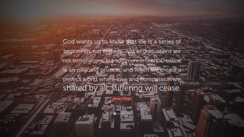 Bernie S. Siegel Quote: “God wants us to know that life is a series of beginnings, not endings. Just as graduations are not terminations, but commencements. Creation is an ongoing process, and when we create a perfect world where love and compassion are shared by all, suffering will cease.”