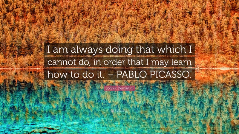 John F. Demartini Quote: “I am always doing that which I cannot do, in order that I may learn how to do it. – PABLO PICASSO.”