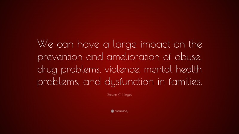 Steven C. Hayes Quote: “We can have a large impact on the prevention and amelioration of abuse, drug problems, violence, mental health problems, and dysfunction in families.”