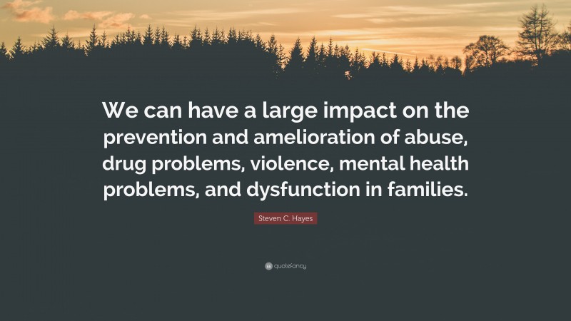 Steven C. Hayes Quote: “We can have a large impact on the prevention and amelioration of abuse, drug problems, violence, mental health problems, and dysfunction in families.”