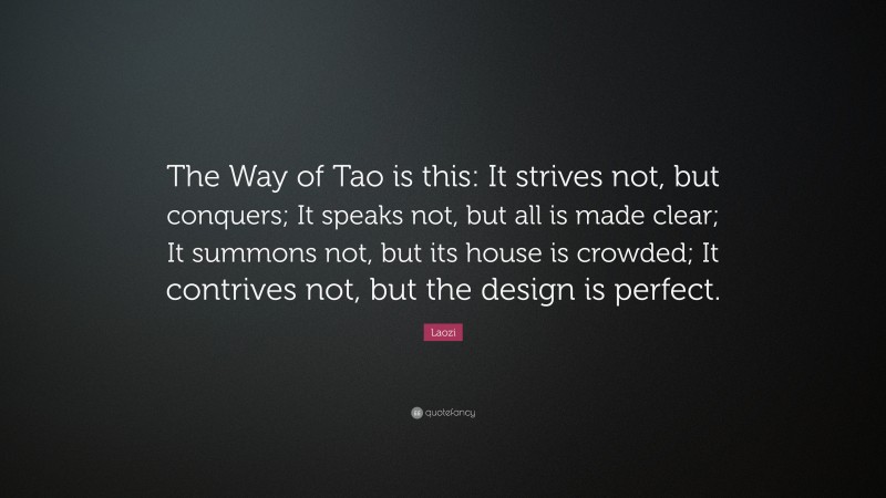 Laozi Quote: “The Way of Tao is this: It strives not, but conquers; It speaks not, but all is made clear; It summons not, but its house is crowded; It contrives not, but the design is perfect.”