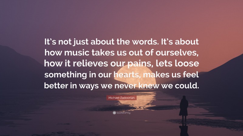 Michael Zadoorian Quote: “It’s not just about the words. It’s about how music takes us out of ourselves, how it relieves our pains, lets loose something in our hearts, makes us feel better in ways we never knew we could.”