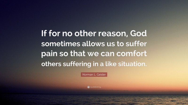 Norman L. Geisler Quote: “If for no other reason, God sometimes allows us to suffer pain so that we can comfort others suffering in a like situation.”