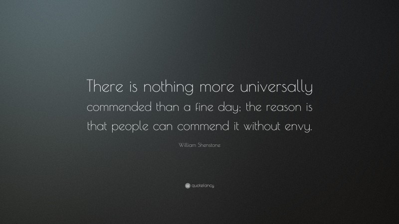 William Shenstone Quote: “There is nothing more universally commended than a fine day; the reason is that people can commend it without envy.”