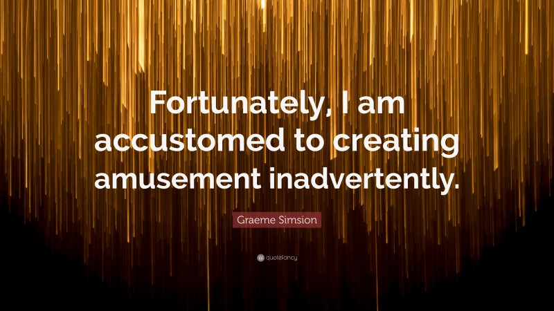 Graeme Simsion Quote: “Fortunately, I am accustomed to creating amusement inadvertently.”