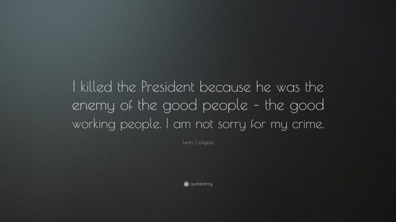 Leon Czolgosz Quote: “I killed the President because he was the enemy of the good people – the good working people. I am not sorry for my crime.”