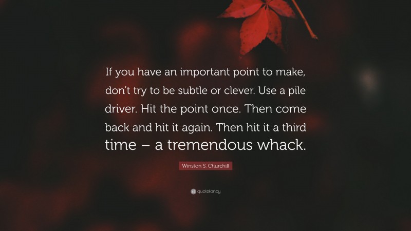 Winston S. Churchill Quote: “If you have an important point to make, don’t try to be subtle or clever. Use a pile driver. Hit the point once. Then come back and hit it again. Then hit it a third time – a tremendous whack.”
