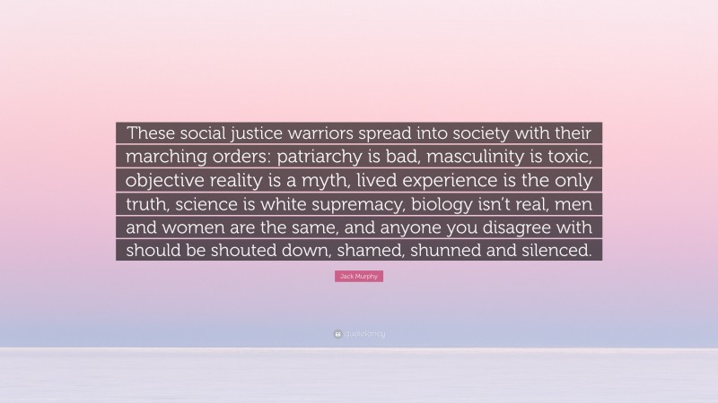 Jack Murphy Quote: “These social justice warriors spread into society with their marching orders: patriarchy is bad, masculinity is toxic, objective reality is a myth, lived experience is the only truth, science is white supremacy, biology isn’t real, men and women are the same, and anyone you disagree with should be shouted down, shamed, shunned and silenced.”