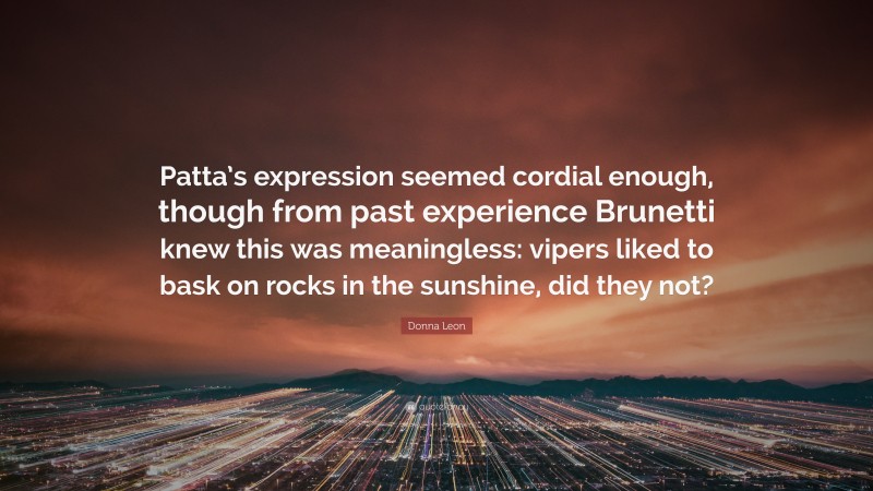 Donna Leon Quote: “Patta’s expression seemed cordial enough, though from past experience Brunetti knew this was meaningless: vipers liked to bask on rocks in the sunshine, did they not?”