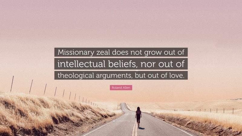 Roland Allen Quote: “Missionary zeal does not grow out of intellectual beliefs, nor out of theological arguments, but out of love.”