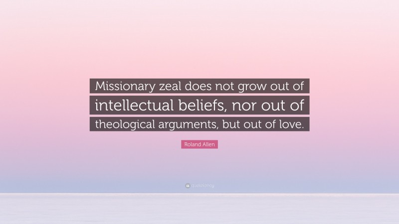 Roland Allen Quote: “Missionary zeal does not grow out of intellectual beliefs, nor out of theological arguments, but out of love.”