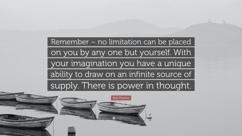Bob Proctor Quote: “Remember – no limitation can be placed on you by any one but yourself. With your imagination you have a unique ability to draw on an infinite source of supply. There is power in thought.”