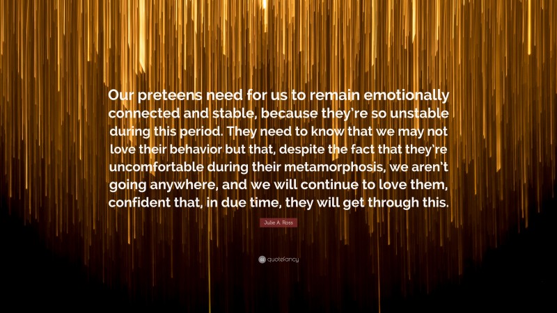 Julie A. Ross Quote: “Our preteens need for us to remain emotionally connected and stable, because they’re so unstable during this period. They need to know that we may not love their behavior but that, despite the fact that they’re uncomfortable during their metamorphosis, we aren’t going anywhere, and we will continue to love them, confident that, in due time, they will get through this.”
